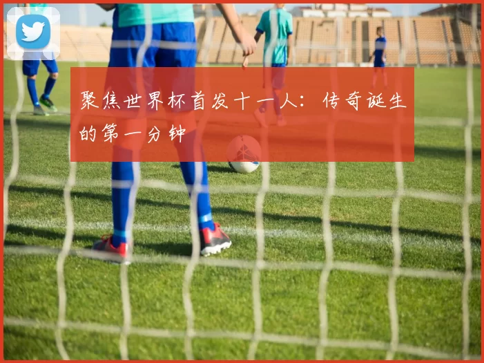 聚焦世界杯首发十一人：传奇诞生的第一分钟