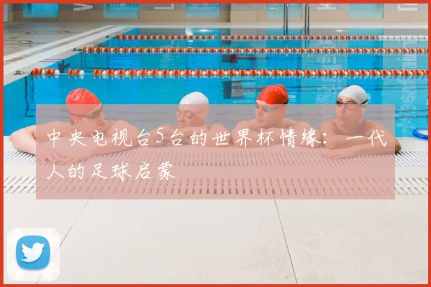 中央电视台5台的世界杯情缘：一代人的足球启蒙