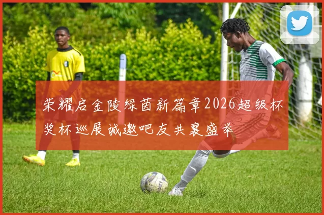 荣耀启金陵绿茵新篇章2026超级杯奖杯巡展诚邀吧友共襄盛举