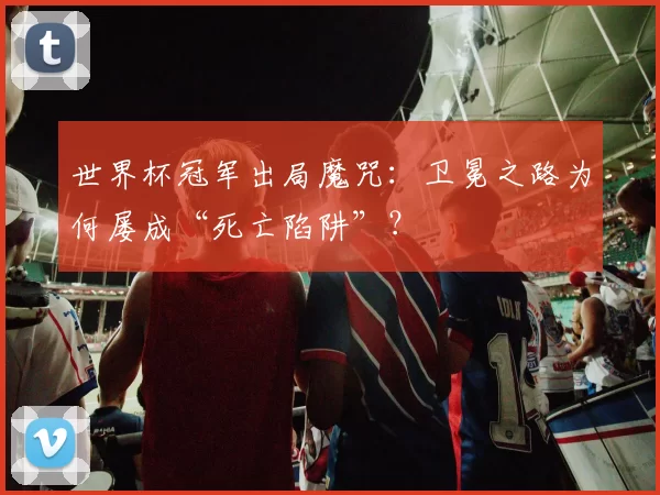 世界杯冠军出局魔咒：卫冕之路为何屡成“死亡陷阱”？