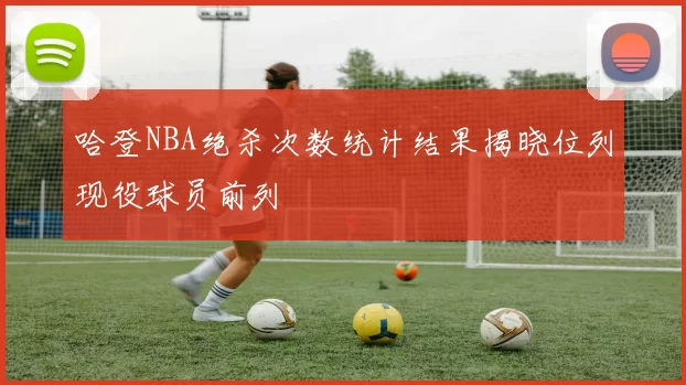 哈登NBA绝杀次数统计结果揭晓位列现役球员前列