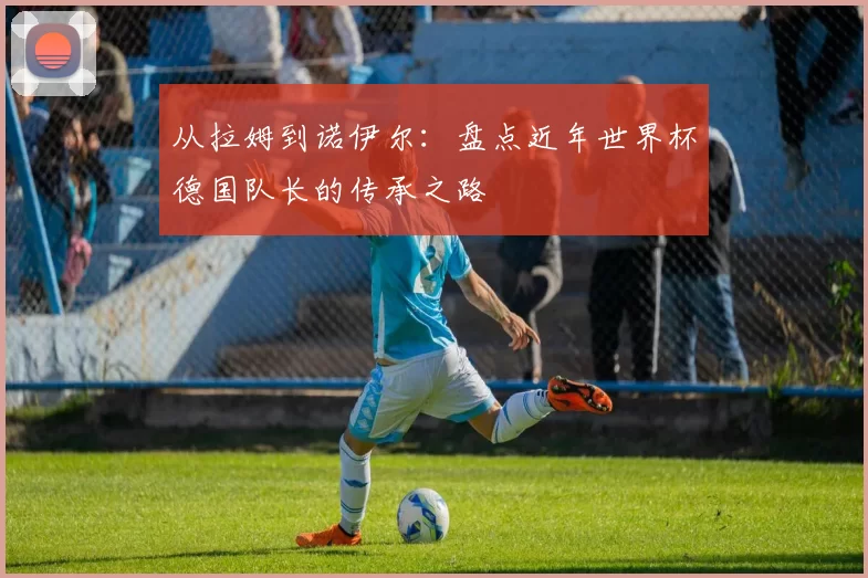 从拉姆到诺伊尔:盘点近年世界杯德国队长的传承之路