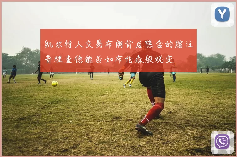 凯尔特人交易布朗背后隐含的赌注普理查德能否如布伦森般蜕变