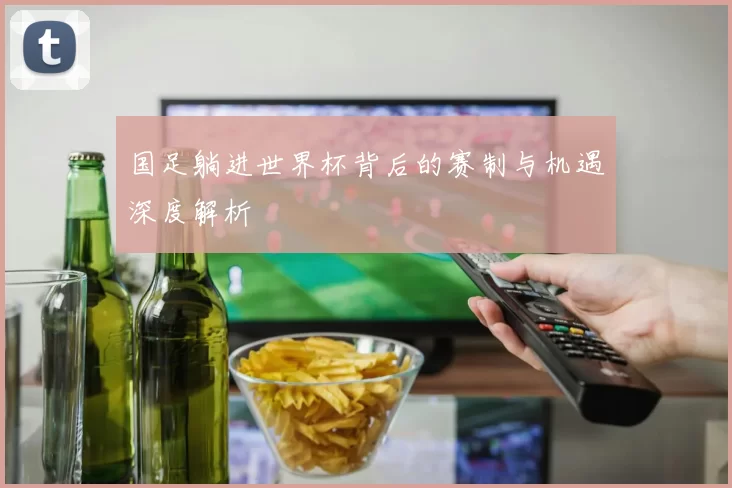 国足躺进世界杯背后的赛制与机遇深度解析