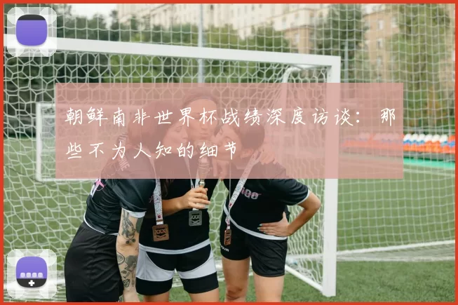 朝鲜南非世界杯战绩深度访谈：那些不为人知的细节
