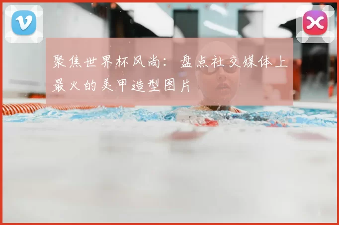 聚焦世界杯风尚：盘点社交媒体上最火的美甲造型图片