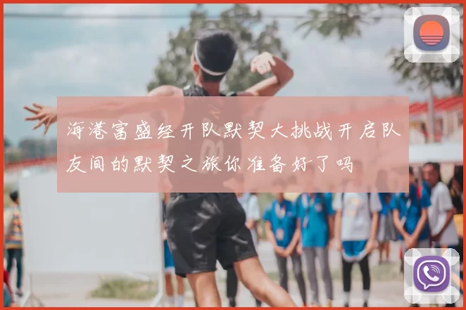 海港富盛经开队默契大挑战开启队友间的默契之旅你准备好了吗