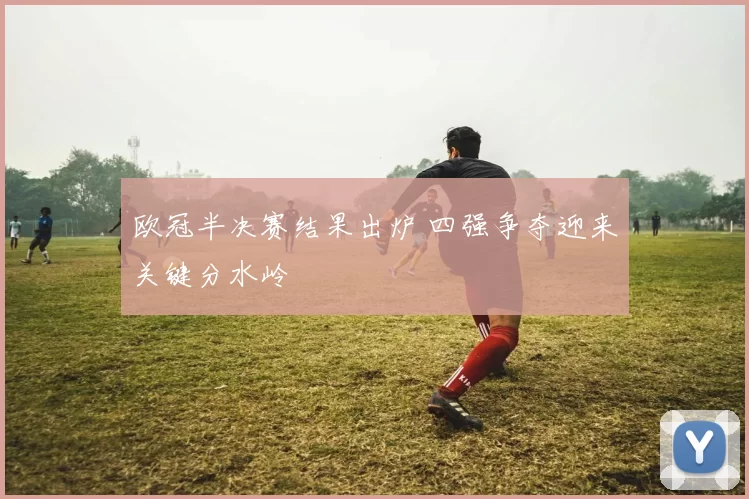 欧冠半决赛结果出炉 四强争夺迎来关键分水岭