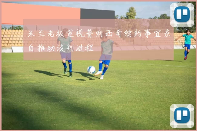 米兰老板重视普利西奇续约事宜亲自推动谈判进程