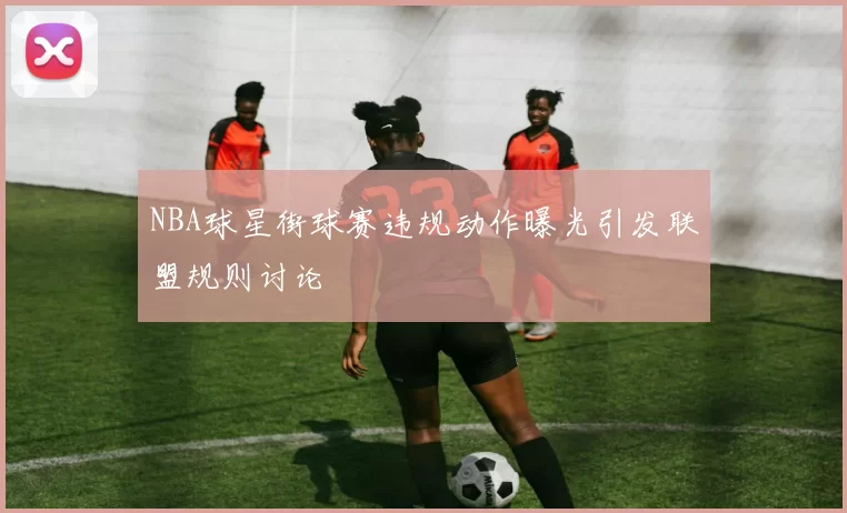 NBA球星街球赛违规动作曝光引发联盟规则讨论