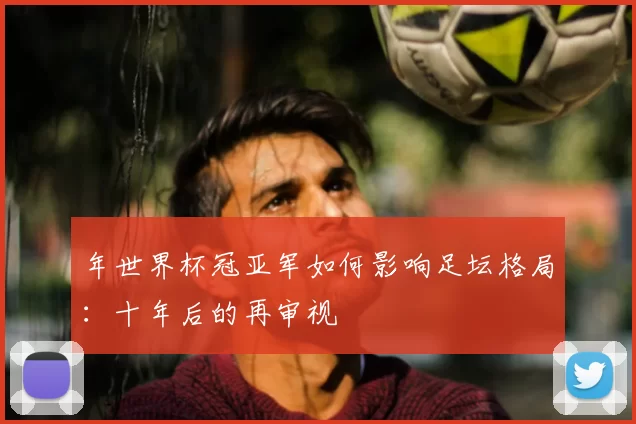 年世界杯冠亚军如何影响足坛格局：十年后的再审视