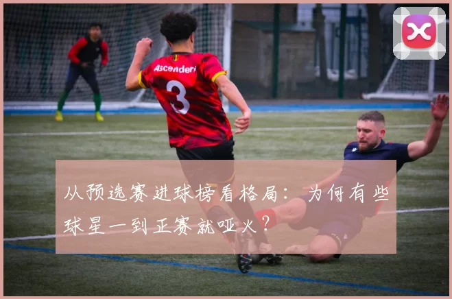 从预选赛进球榜看格局：为何有些球星一到正赛就哑火？