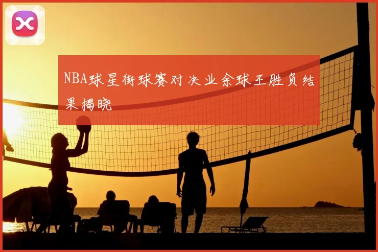 NBA球星街球赛对决业余球王胜负结果揭晓