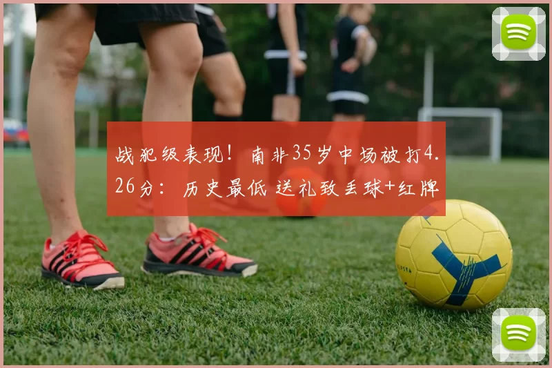 战犯级表现！南非35岁中场被打4.26分：历史最低 送礼致丢球+红牌