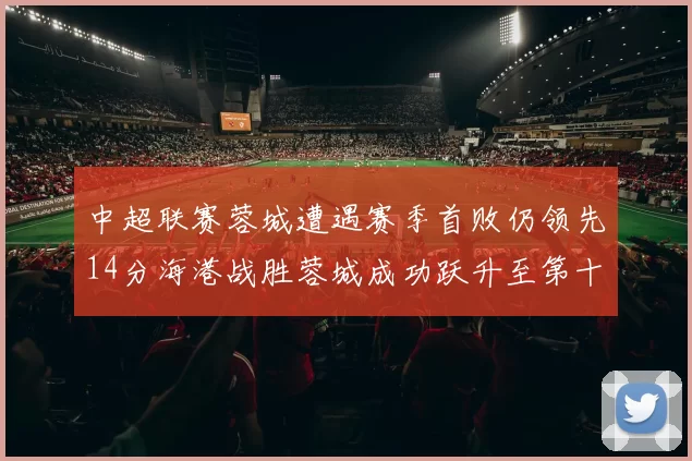 中超联赛蓉城遭遇赛季首败仍领先14分海港战胜蓉城成功跃升至第十位