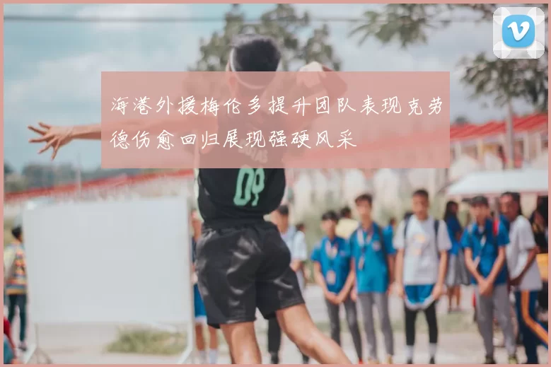 海港外援梅伦多提升团队表现克劳德伤愈回归展现强硬风采