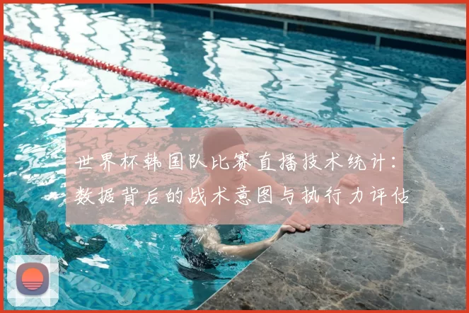 世界杯韩国队比赛直播技术统计：数据背后的战术意图与执行力评估