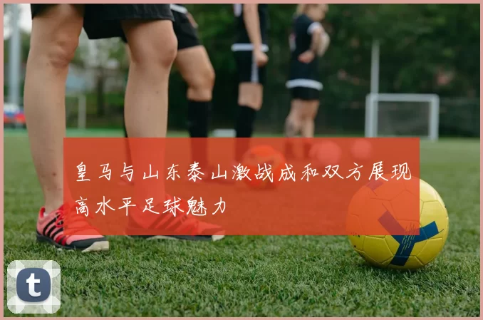 皇马与山东泰山激战成和双方展现高水平足球魅力