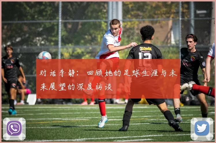 对话李静:回顾她的足球生涯与未来展望的深度访谈