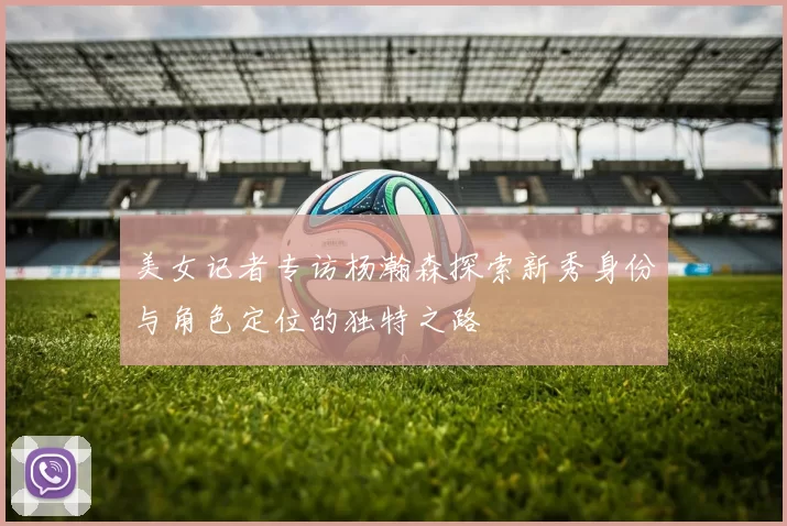 美女记者专访杨瀚森探索新秀身份与角色定位的独特之路