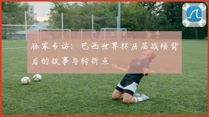 独家专访:巴西世界杯历届战绩背后的故事与转折点