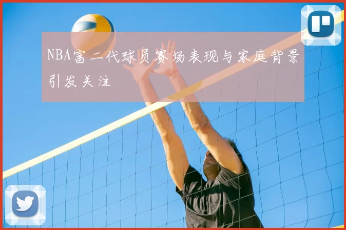 NBA富二代球员赛场表现与家庭背景引发关注