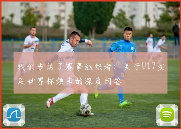 我们专访了赛事组织者:关于U17女足世界杯频率的深度问答