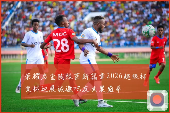 荣耀启金陵绿茵新篇章2026超级杯奖杯巡展诚邀吧友共襄盛举