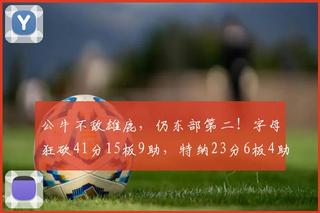 公牛不敌雄鹿，仍东部第二！字母狂砍41分15板9助，特纳23分6板4助