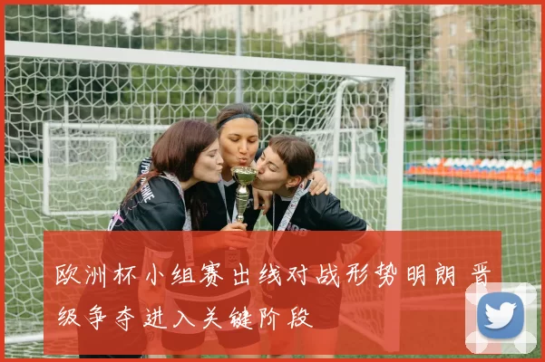 欧洲杯小组赛出线对战形势明朗 晋级争夺进入关键阶段