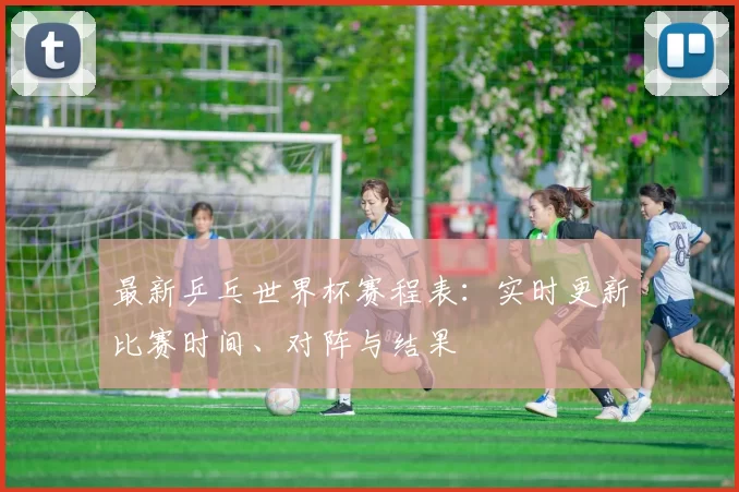 最新乒乓世界杯赛程表：实时更新比赛时间、对阵与结果