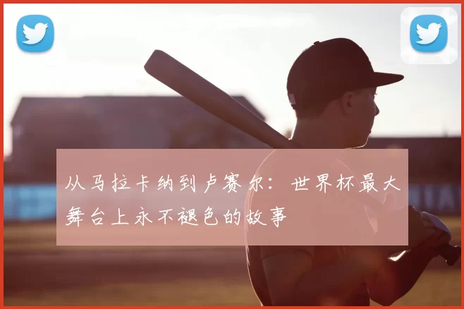 从马拉卡纳到卢赛尔：世界杯最大舞台上永不褪色的故事