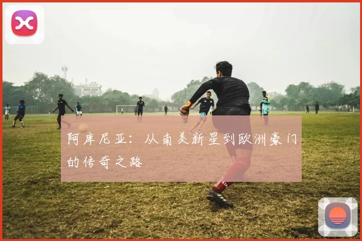 阿库尼亚：从南美新星到欧洲豪门的传奇之路