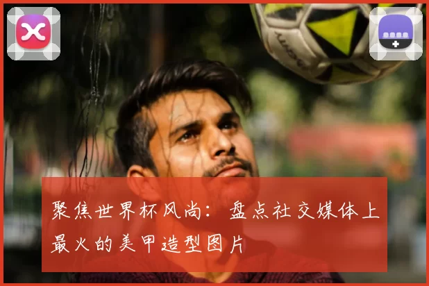 聚焦世界杯风尚:盘点社交媒体上最火的美甲造型图片