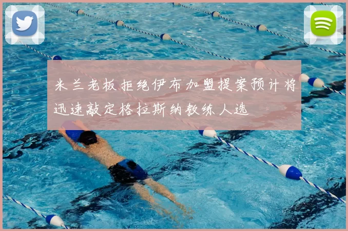 米兰老板拒绝伊布加盟提案预计将迅速敲定格拉斯纳教练人选