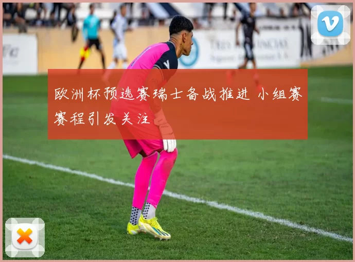 欧洲杯预选赛瑞士备战推进 小组赛赛程引发关注
