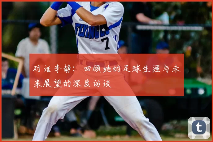 对话李静:回顾她的足球生涯与未来展望的深度访谈