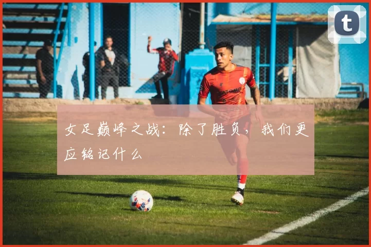 女足巅峰之战:除了胜负,我们更应铭记什么