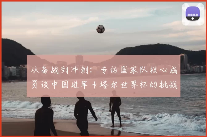 从备战到冲刺:专访国家队核心成员谈中国进军卡塔尔世界杯的挑战与希望