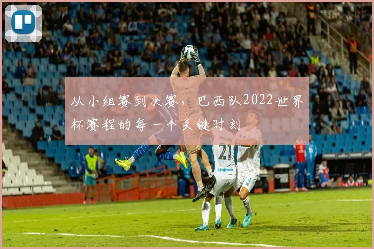 从小组赛到决赛，巴西队2022世界杯赛程的每一个关键时刻