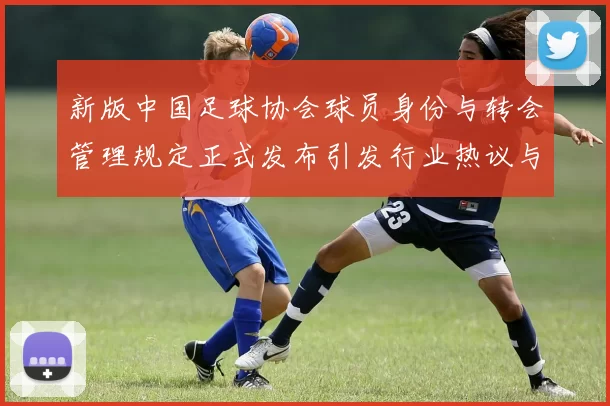 新版中国足球协会球员身份与转会管理规定正式发布引发行业热议与期待