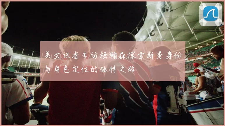 美女记者专访杨瀚森探索新秀身份与角色定位的独特之路