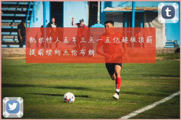 凯尔特人五年三点一五亿超级顶薪提前续约杰伦布朗