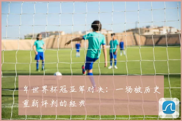 年世界杯冠亚军对决：一场被历史重新评判的经典