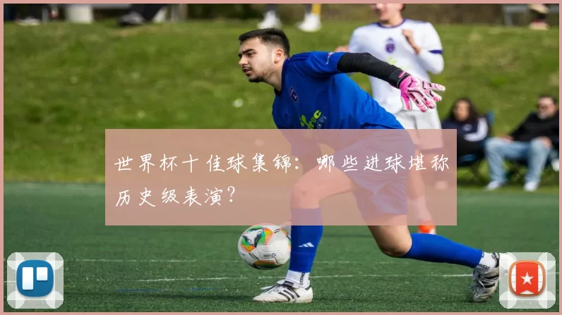 世界杯十佳球集锦:哪些进球堪称历史级表演?
