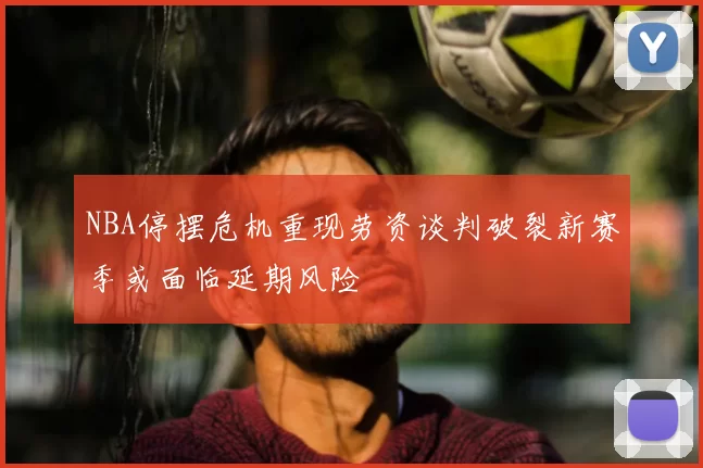 NBA停摆危机重现劳资谈判破裂新赛季或面临延期风险