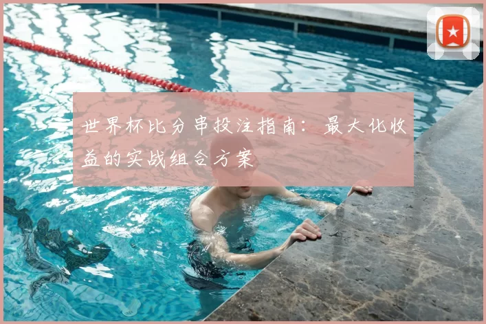 世界杯比分串投注指南：最大化收益的实战组合方案