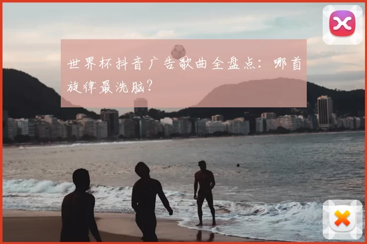 世界杯抖音广告歌曲全盘点:哪首旋律最洗脑?