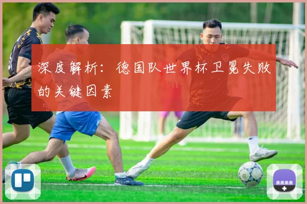 深度解析：德国队世界杯卫冕失败的关键因素
