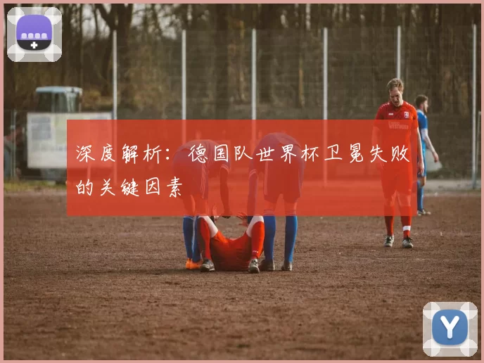 深度解析:德国队世界杯卫冕失败的关键因素